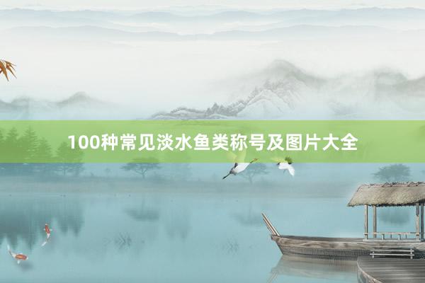 100种常见淡水鱼类称号及图片大全